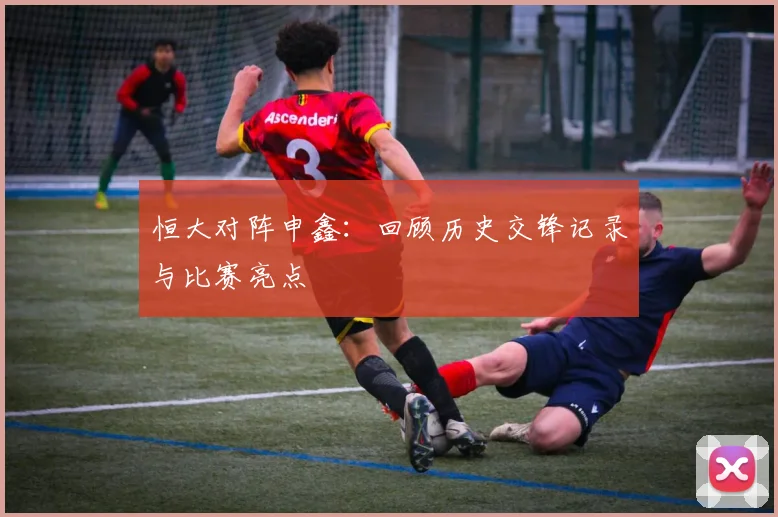 恒大对阵申鑫：回顾历史交锋记录与比赛亮点