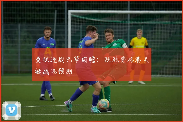 曼联迎战巴萨前瞻：欧冠资格赛关键战况预测