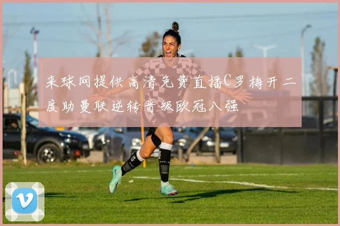 来球网提供高清免费直播C罗梅开二度助曼联逆转晋级欧冠八强