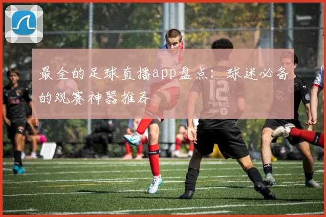 最全的足球直播app盘点：球迷必备的观赛神器推荐