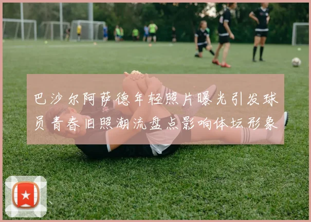 巴沙尔阿萨德年轻照片曝光引发球员青春旧照潮流盘点影响体坛形象讨论